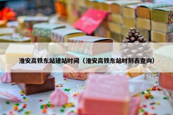 淮安高铁东站建站时间（淮安高铁东站时刻表查询）