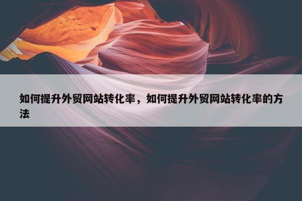 如何提升外贸网站转化率，如何提升外贸网站转化率的方法
