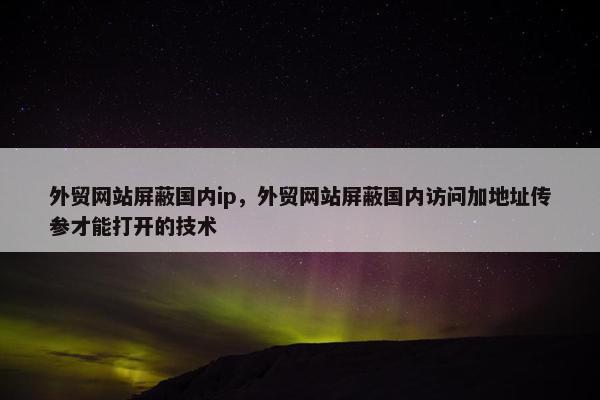 外贸网站屏蔽国内ip，外贸网站屏蔽国内访问加地址传参才能打开的技术
