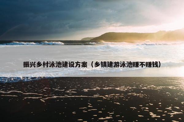 振兴乡村泳池建设方案（乡镇建游泳池赚不赚钱）