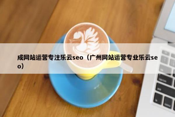 成网站运营专注乐云seo（广州网站运营专业乐云seo）