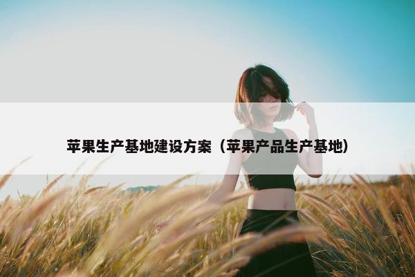 苹果生产基地建设方案（苹果产品生产基地）