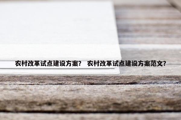 农村改革试点建设方案？ 农村改革试点建设方案范文？