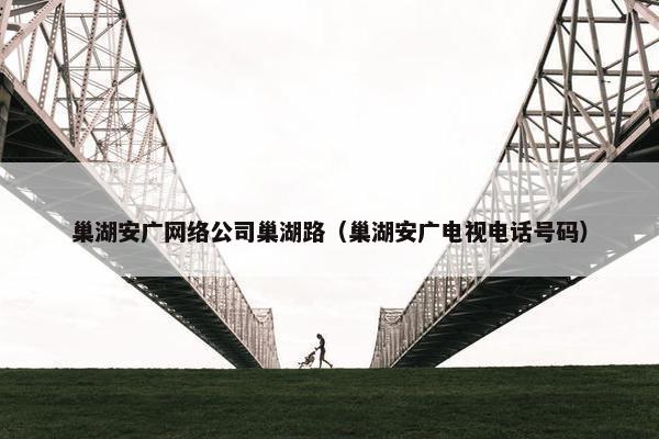 巢湖安广网络公司巢湖路（巢湖安广电视电话号码）