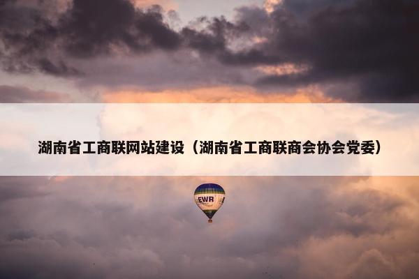 湖南省工商联网站建设（湖南省工商联商会协会党委）