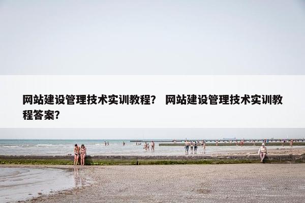 网站建设管理技术实训教程？ 网站建设管理技术实训教程答案？