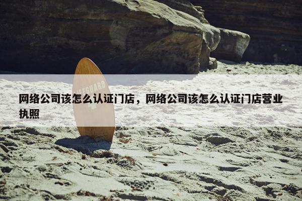 网络公司该怎么认证门店，网络公司该怎么认证门店营业执照