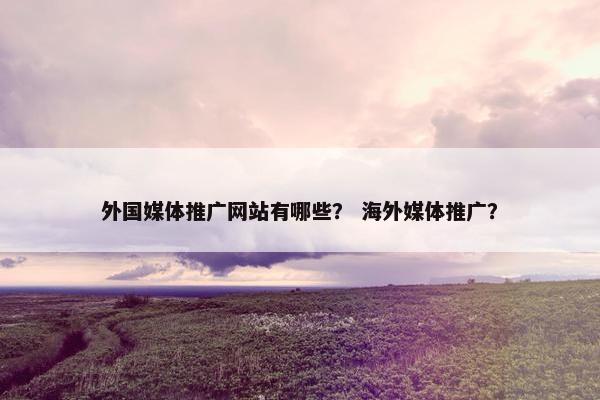 外国媒体推广网站有哪些？ 海外媒体推广？