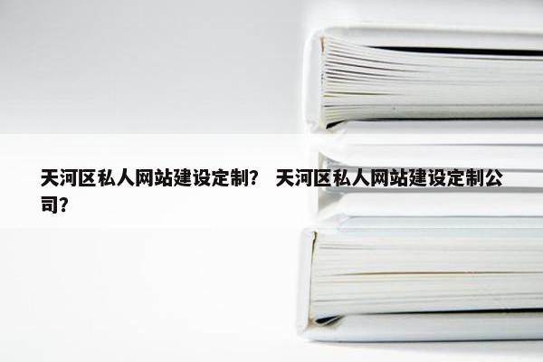 天河区私人网站建设定制？ 天河区私人网站建设定制公司？