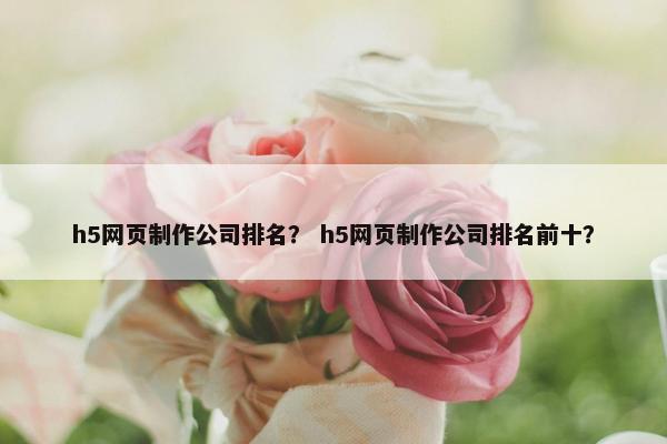 h5网页制作公司排名？ h5网页制作公司排名前十？