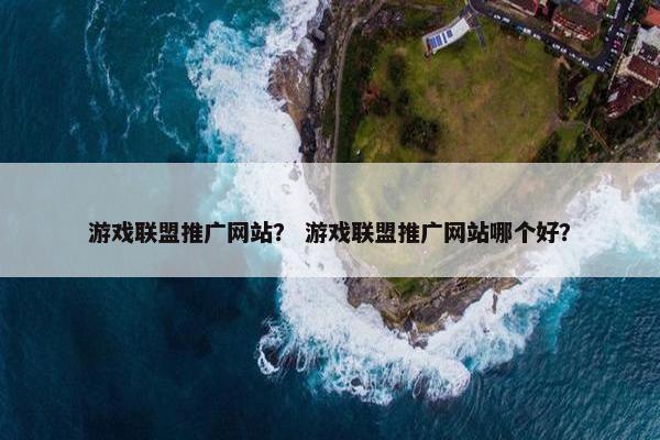 游戏联盟推广网站？ 游戏联盟推广网站哪个好？