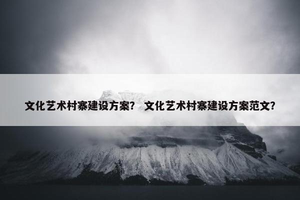 文化艺术村寨建设方案？ 文化艺术村寨建设方案范文？