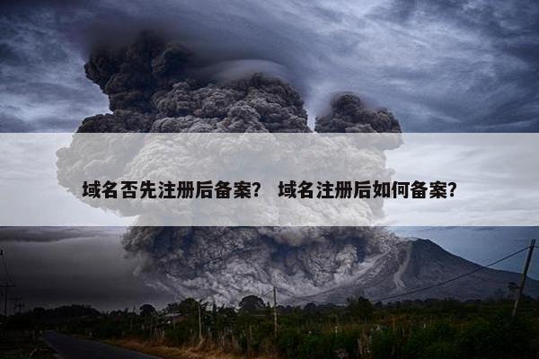 域名否先注册后备案？ 域名注册后如何备案？