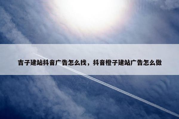 吉子建站抖音广告怎么找，抖音橙子建站广告怎么做