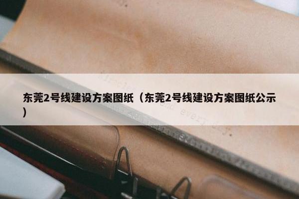 东莞2号线建设方案图纸（东莞2号线建设方案图纸公示）