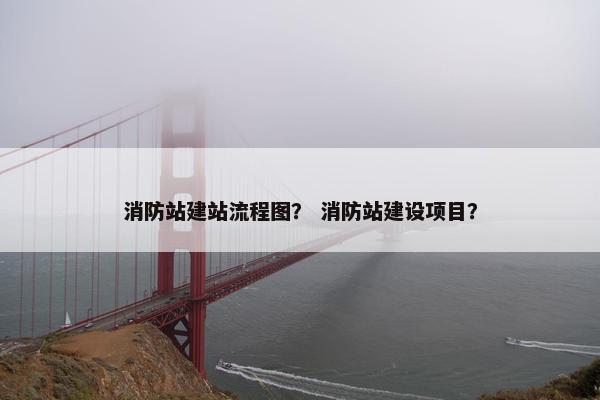 消防站建站流程图？ 消防站建设项目？