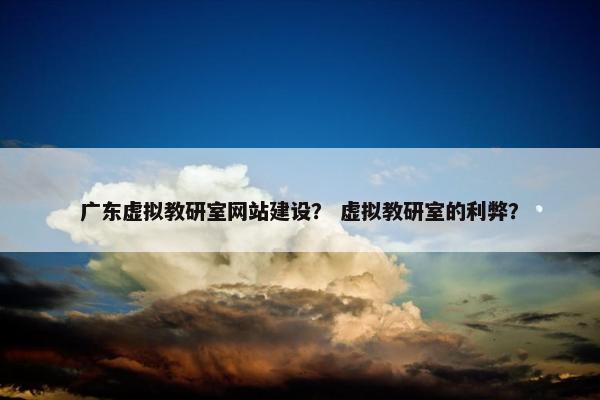 广东虚拟教研室网站建设？ 虚拟教研室的利弊？