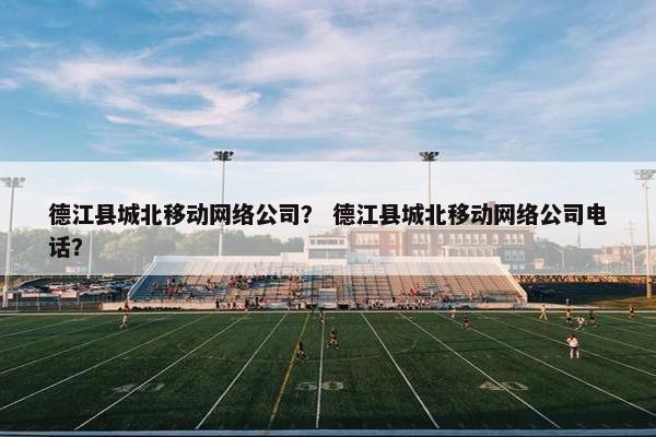 德江县城北移动网络公司？ 德江县城北移动网络公司电话？