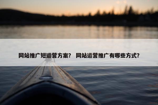 网站推广短运营方案？ 网站运营推广有哪些方式？