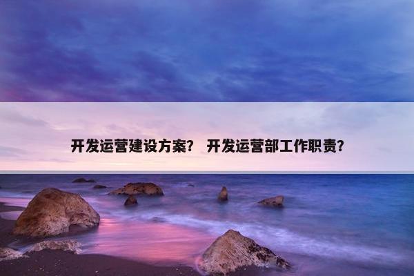 开发运营建设方案？ 开发运营部工作职责？