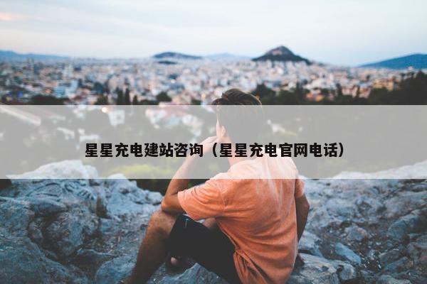 星星充电建站咨询（星星充电官网电话）