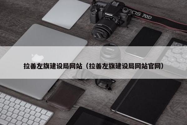 拉善左旗建设局网站（拉善左旗建设局网站官网）