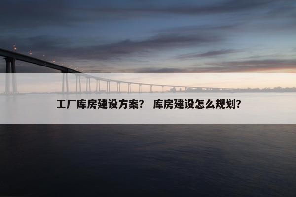 工厂库房建设方案？ 库房建设怎么规划？
