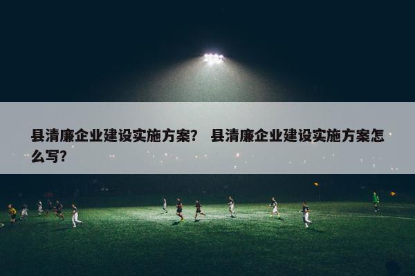 县清廉企业建设实施方案？ 县清廉企业建设实施方案怎么写？