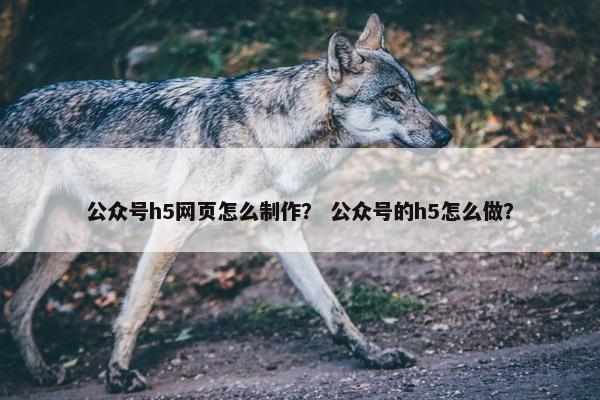 公众号h5网页怎么制作？ 公众号的h5怎么做？