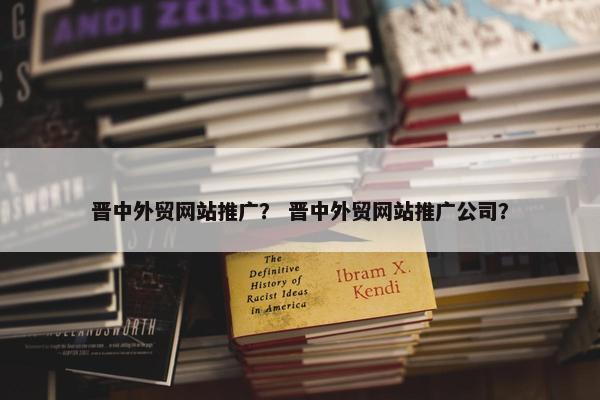 晋中外贸网站推广？ 晋中外贸网站推广公司？