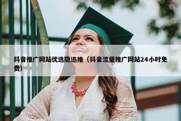 抖音推广网站优选隐迅推（抖音流量推广网站24小时免费）