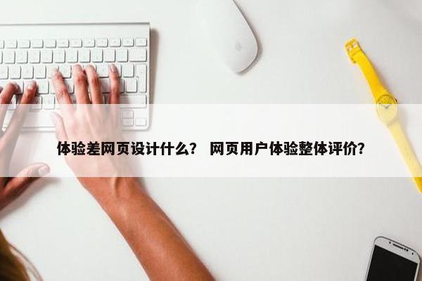 体验差网页设计什么？ 网页用户体验整体评价？