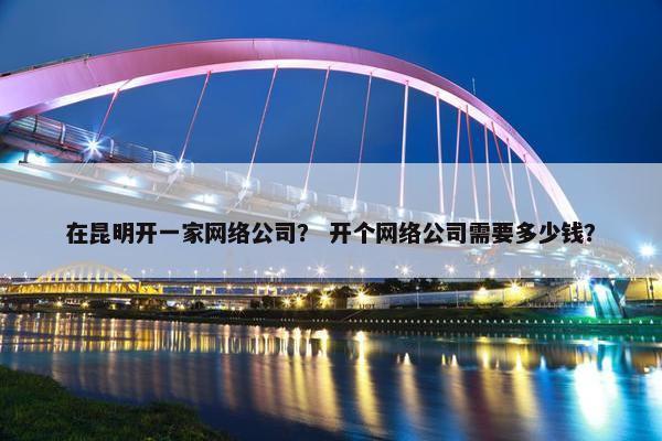在昆明开一家网络公司？ 开个网络公司需要多少钱？
