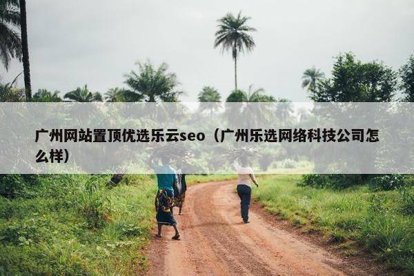 广州网站置顶优选乐云seo（广州乐选网络科技公司怎么样）