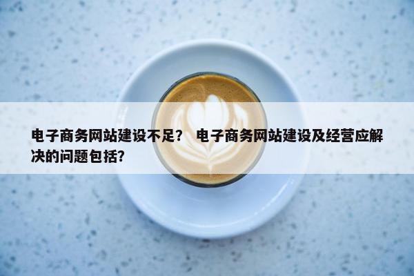 电子商务网站建设不足？ 电子商务网站建设及经营应解决的问题包括？