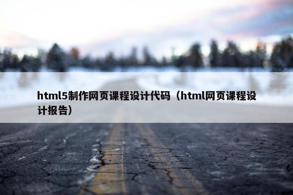 html5制作网页课程设计代码（html网页课程设计报告）