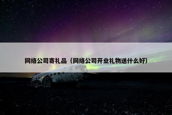 网络公司寄礼品（网络公司开业礼物送什么好）