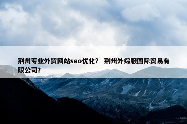 荆州专业外贸网站seo优化？ 荆州外综服国际贸易有限公司？