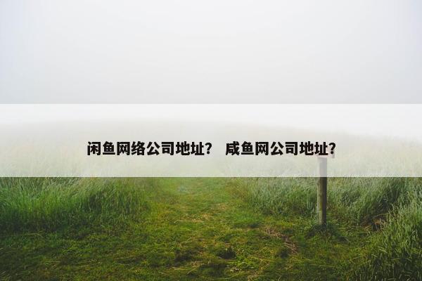 闲鱼网络公司地址？ 咸鱼网公司地址？