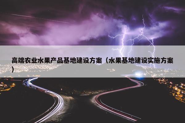 高端农业水果产品基地建设方案（水果基地建设实施方案）