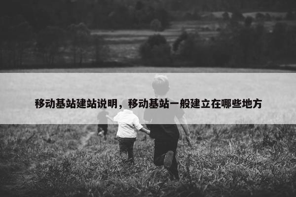 移动基站建站说明，移动基站一般建立在哪些地方