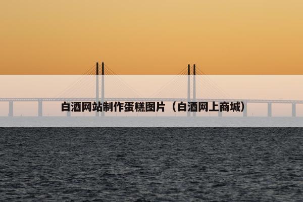 白酒网站制作蛋糕图片（白酒网上商城）