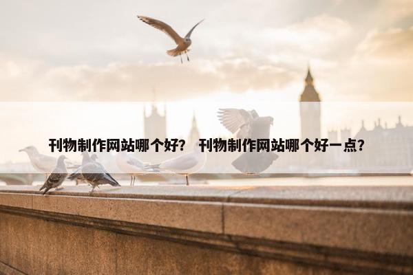 刊物制作网站哪个好？ 刊物制作网站哪个好一点？