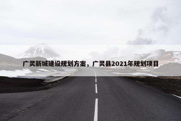 广灵新城建设规划方案，广灵县2021年规划项目