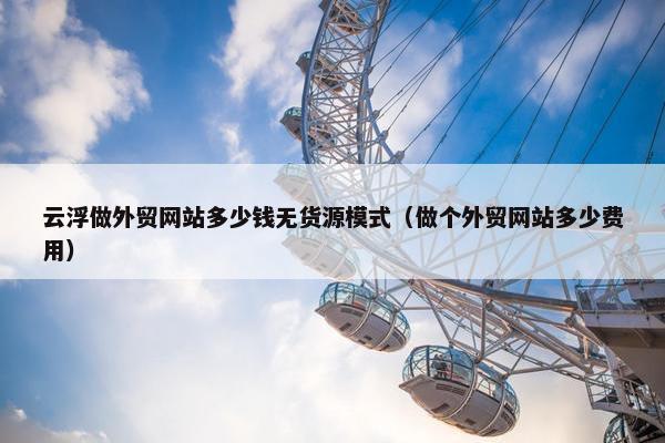 云浮做外贸网站多少钱无货源模式（做个外贸网站多少费用）