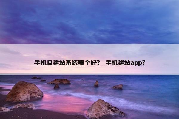 手机自建站系统哪个好？ 手机建站app？