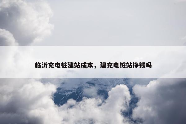 临沂充电桩建站成本，建充电桩站挣钱吗