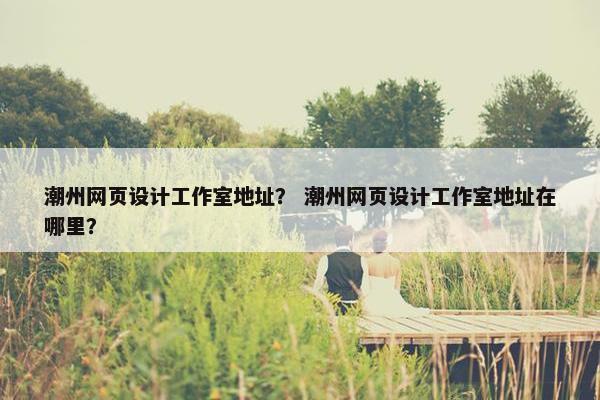 潮州网页设计工作室地址？ 潮州网页设计工作室地址在哪里？