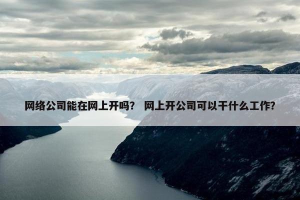 网络公司能在网上开吗？ 网上开公司可以干什么工作？