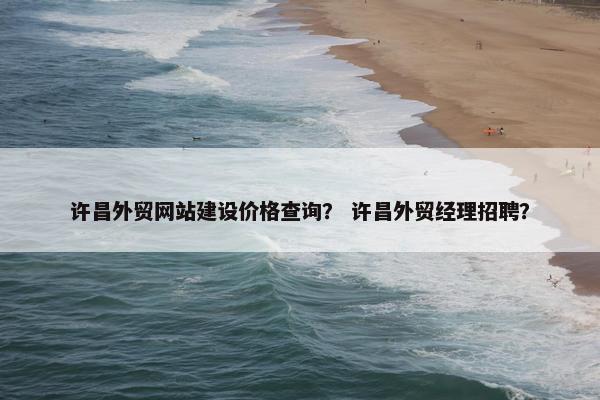 许昌外贸网站建设价格查询？ 许昌外贸经理招聘？